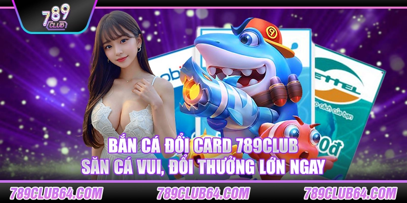 Bắn cá đổi card 789Club – Săn cá vui, đổi thưởng lớn ngay